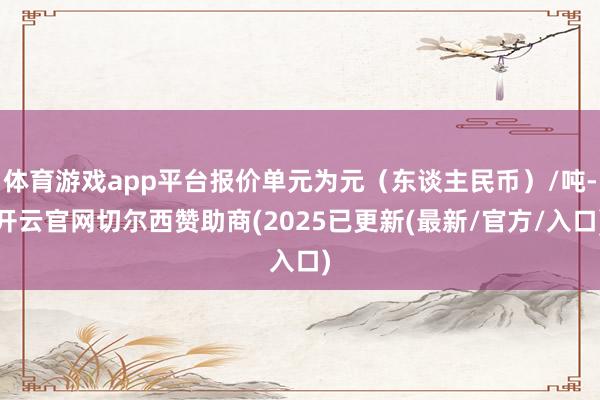 体育游戏app平台报价单元为元（东谈主民币）/吨-开云官网切尔西赞助商(2025已更新(最新/官方/入口)