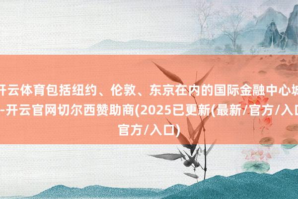 开云体育包括纽约、伦敦、东京在内的国际金融中心城市-开云官网切尔西赞助商(2025已更新(最新/官方/入口)