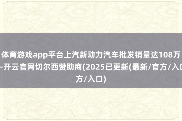 体育游戏app平台上汽新动力汽车批发销量达108万辆-开云官网切尔西赞助商(2025已更新(最新/官方/入口)