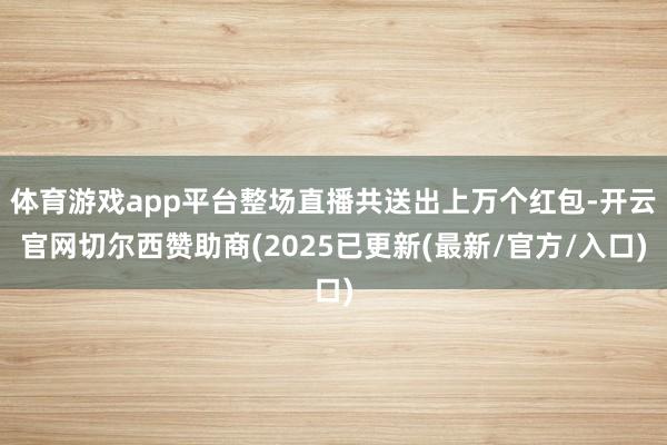 体育游戏app平台整场直播共送出上万个红包-开云官网切尔西赞助商(2025已更新(最新/官方/入口)