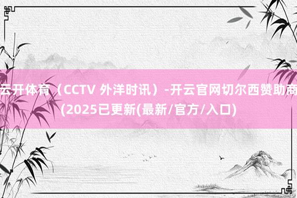 云开体育（CCTV 外洋时讯）-开云官网切尔西赞助商(2025已更新(最新/官方/入口)