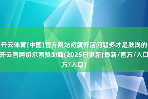 开云体育(中国)官方网站初度开店问题多才是肤浅的-开云官网切尔西赞助商(2025已更新(最新/官方/入口)