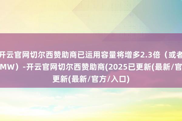 开云官网切尔西赞助商已运用容量将增多2.3倍（或者增多367MW）-开云官网切尔西赞助商(2025已更新(最新/官方/入口)