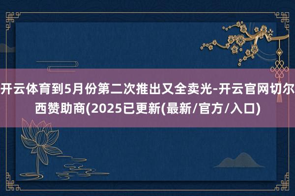开云体育到5月份第二次推出又全卖光-开云官网切尔西赞助商(2025已更新(最新/官方/入口)