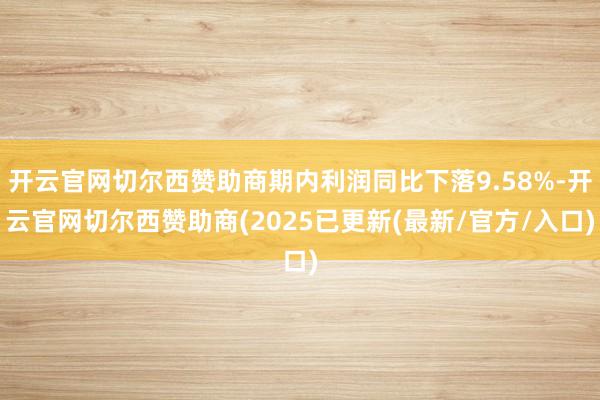 开云官网切尔西赞助商期内利润同比下落9.58%-开云官网切尔西赞助商(2025已更新(最新/官方/入口)