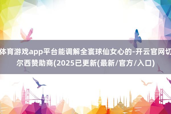 体育游戏app平台能调解全寰球仙女心的-开云官网切尔西赞助商(2025已更新(最新/官方/入口)