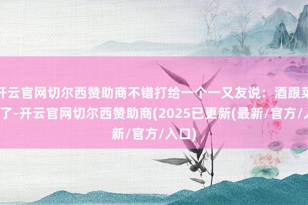 开云官网切尔西赞助商不错打给一个一又友说：酒跟菜都有了-开云官网切尔西赞助商(2025已更新(最新/官方/入口)