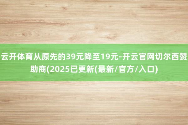 云开体育从原先的39元降至19元-开云官网切尔西赞助商(2025已更新(最新/官方/入口)