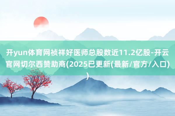 开yun体育网祯祥好医师总股数近11.2亿股-开云官网切尔西赞助商(2025已更新(最新/官方/入口)