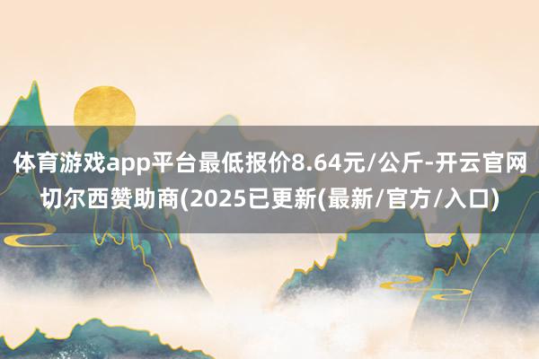 体育游戏app平台最低报价8.64元/公斤-开云官网切尔西赞助商(2025已更新(最新/官方/入口)