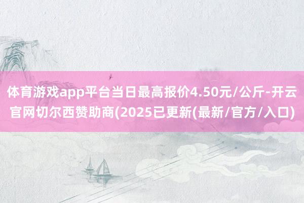 体育游戏app平台当日最高报价4.50元/公斤-开云官网切尔西赞助商(2025已更新(最新/官方/入口)