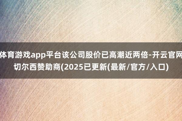 体育游戏app平台该公司股价已高潮近两倍-开云官网切尔西赞助商(2025已更新(最新/官方/入口)