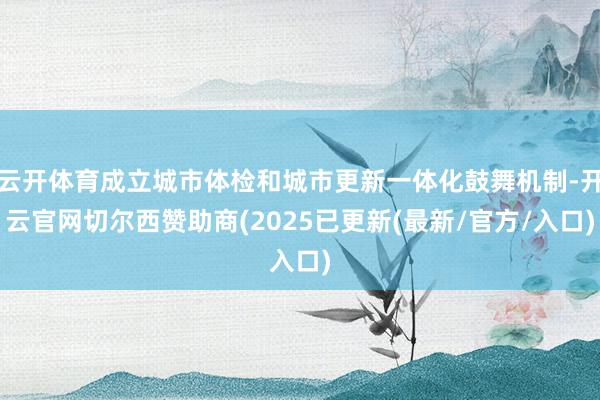 云开体育成立城市体检和城市更新一体化鼓舞机制-开云官网切尔西赞助商(2025已更新(最新/官方/入口)