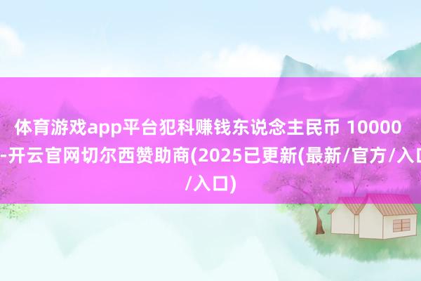 体育游戏app平台犯科赚钱东说念主民币 10000 元-开云官网切尔西赞助商(2025已更新(最新/官方/入口)