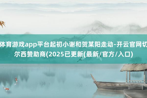 体育游戏app平台起初小谢和贺某阳走动-开云官网切尔西赞助商(2025已更新(最新/官方/入口)