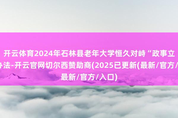 开云体育2024年石林县老年大学恒久对峙“政事立校”办法-开云官网切尔西赞助商(2025已更新(最新/官方/入口)