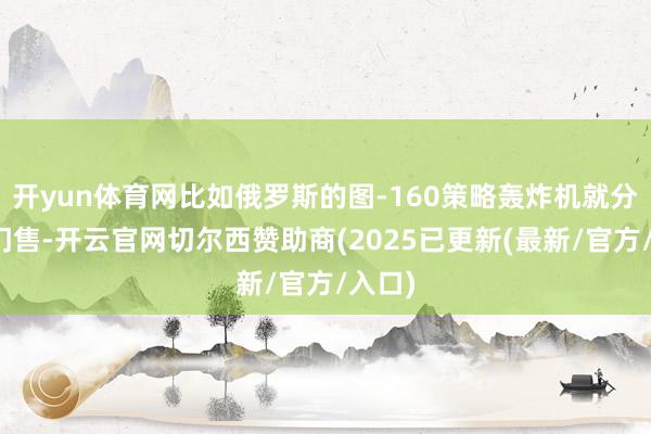 开yun体育网比如俄罗斯的图-160策略轰炸机就分歧出门售-开云官网切尔西赞助商(2025已更新(最新/官方/入口)