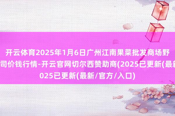 开云体育2025年1月6日广州江南果菜批发商场野心照顾有限公司价钱行情-开云官网切尔西赞助商(2025已更新(最新/官方/入口)