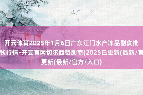 开云体育2025年1月6日广东江门水产冻品副食批发市集价钱行情-开云官网切尔西赞助商(2025已更新(最新/官方/入口)