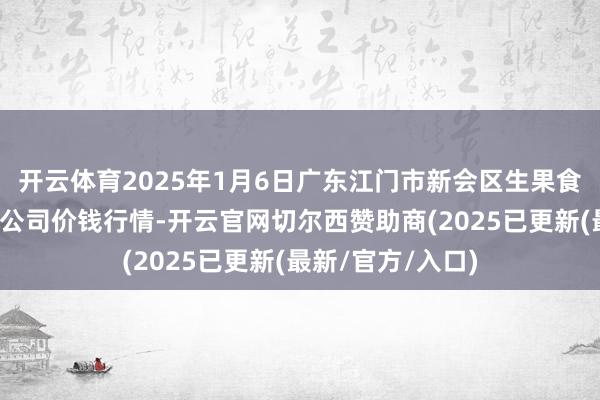 开云体育2025年1月6日广东江门市新会区生果食物批发市集有限公司价钱行情-开云官网切尔西赞助商(2025已更新(最新/官方/入口)