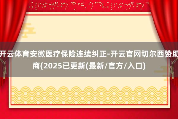 开云体育安徽医疗保险连续纠正-开云官网切尔西赞助商(2025已更新(最新/官方/入口)