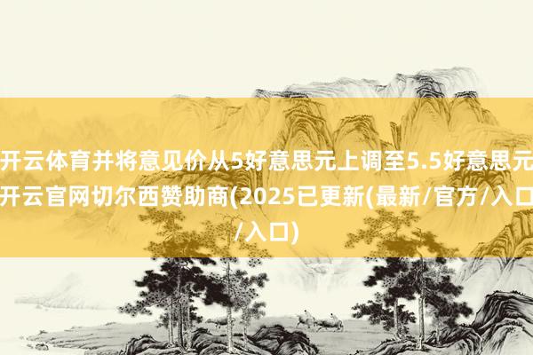 开云体育并将意见价从5好意思元上调至5.5好意思元-开云官网切尔西赞助商(2025已更新(最新/官方/入口)