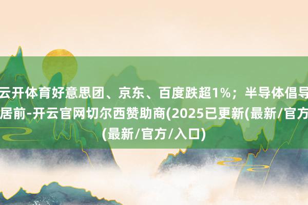 云开体育好意思团、京东、百度跌超1%；半导体倡导股涨幅居前-开云官网切尔西赞助商(2025已更新(最新/官方/入口)