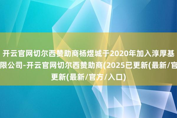 开云官网切尔西赞助商杨煜城于2020年加入淳厚基金惩处有限公司-开云官网切尔西赞助商(2025已更新(最新/官方/入口)