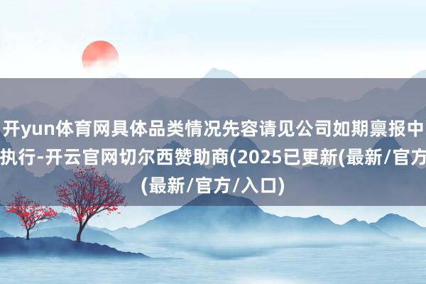 开yun体育网具体品类情况先容请见公司如期禀报中的有关执行-开云官网切尔西赞助商(2025已更新(最新/官方/入口)