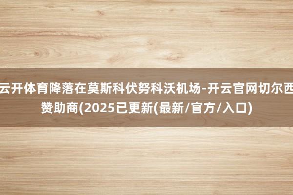 云开体育降落在莫斯科伏努科沃机场-开云官网切尔西赞助商(2025已更新(最新/官方/入口)