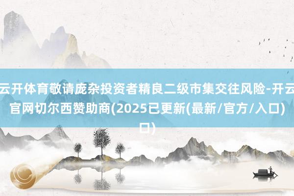 云开体育敬请庞杂投资者精良二级市集交往风险-开云官网切尔西赞助商(2025已更新(最新/官方/入口)