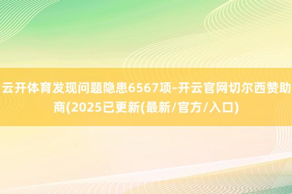 云开体育发现问题隐患6567项-开云官网切尔西赞助商(2025已更新(最新/官方/入口)