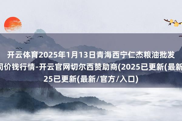 开云体育2025年1月13日青海西宁仁杰粮油批发市集有限公司价钱行情-开云官网切尔西赞助商(2025已更新(最新/官方/入口)