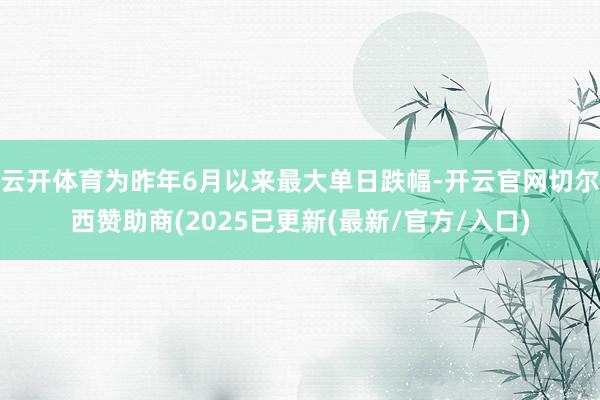 云开体育为昨年6月以来最大单日跌幅-开云官网切尔西赞助商(2025已更新(最新/官方/入口)