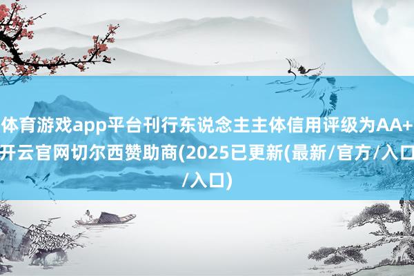 体育游戏app平台刊行东说念主主体信用评级为AA+-开云官网切尔西赞助商(2025已更新(最新/官方/入口)
