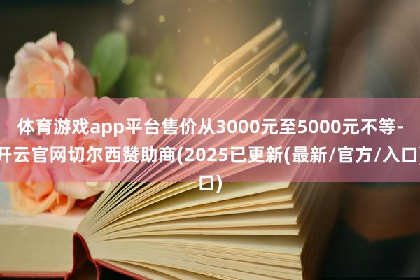 体育游戏app平台售价从3000元至5000元不等-开云官网切尔西赞助商(2025已更新(最新/官方/入口)