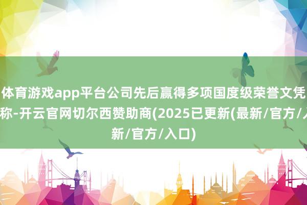 体育游戏app平台公司先后赢得多项国度级荣誉文凭和名称-开云官网切尔西赞助商(2025已更新(最新/官方/入口)
