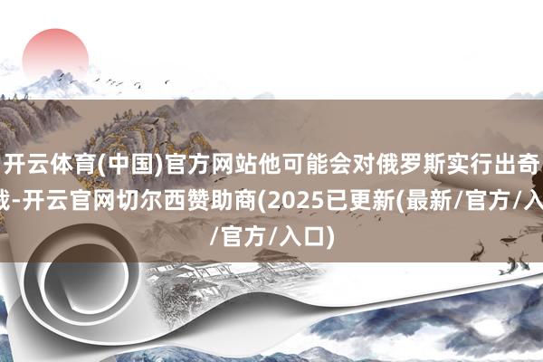 开云体育(中国)官方网站他可能会对俄罗斯实行出奇制裁-开云官网切尔西赞助商(2025已更新(最新/官方/入口)