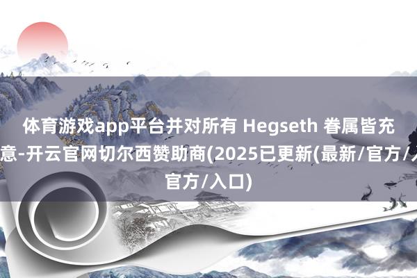 体育游戏app平台并对所有 Hegseth 眷属皆充满敌意-开云官网切尔西赞助商(2025已更新(最新/官方/入口)