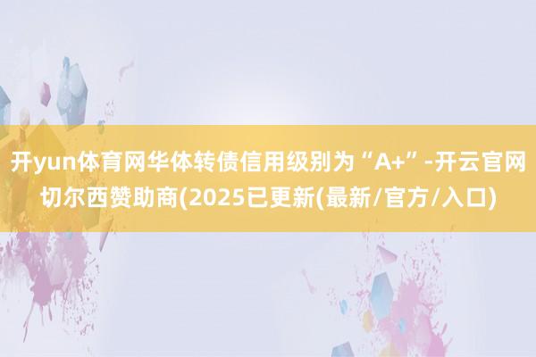 开yun体育网华体转债信用级别为“A+”-开云官网切尔西赞助商(2025已更新(最新/官方/入口)
