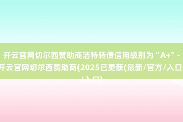 开云官网切尔西赞助商洁特转债信用级别为“A+”-开云官网切尔西赞助商(2025已更新(最新/官方/入口)