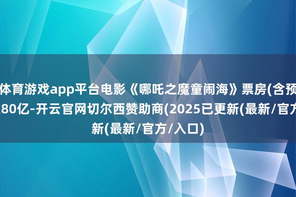 体育游戏app平台电影《哪吒之魔童闹海》票房(含预售)冲突80亿-开云官网切尔西赞助商(2025已更新(最新/官方/入口)