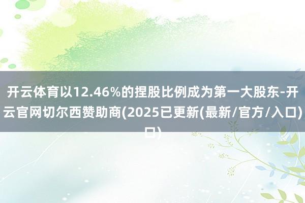 开云体育以12.46%的捏股比例成为第一大股东-开云官网切尔西赞助商(2025已更新(最新/官方/入口)