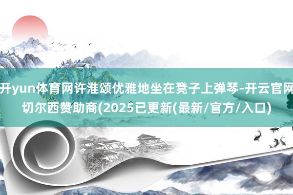 开yun体育网许淮颂优雅地坐在凳子上弹琴-开云官网切尔西赞助商(2025已更新(最新/官方/入口)