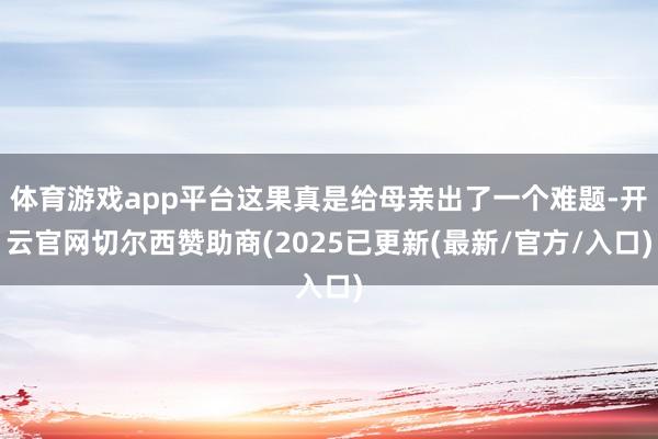 体育游戏app平台这果真是给母亲出了一个难题-开云官网切尔西赞助商(2025已更新(最新/官方/入口)