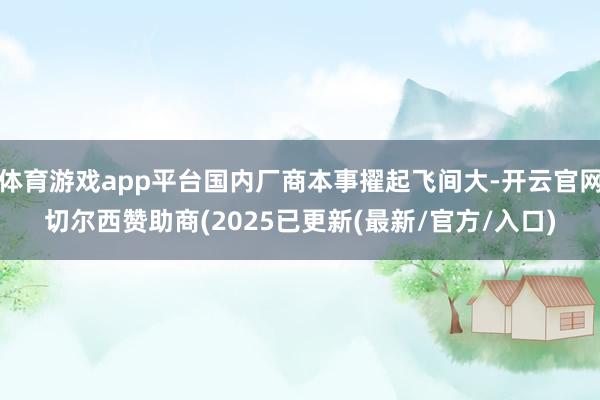 体育游戏app平台国内厂商本事擢起飞间大-开云官网切尔西赞助商(2025已更新(最新/官方/入口)