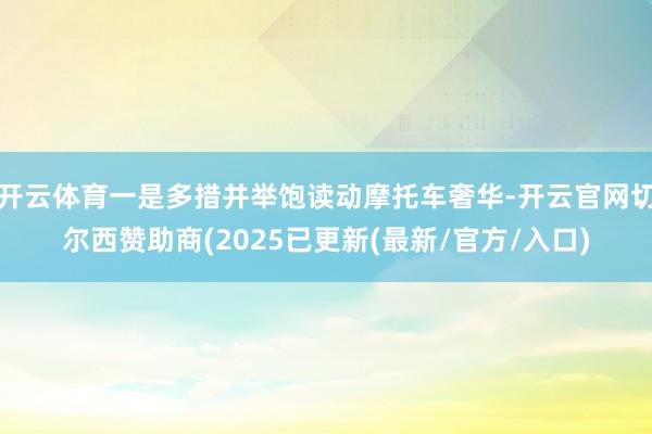 开云体育一是多措并举饱读动摩托车奢华-开云官网切尔西赞助商(2025已更新(最新/官方/入口)