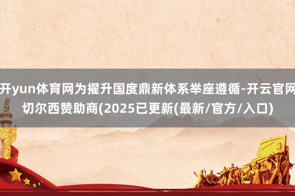 开yun体育网为擢升国度鼎新体系举座遵循-开云官网切尔西赞助商(2025已更新(最新/官方/入口)