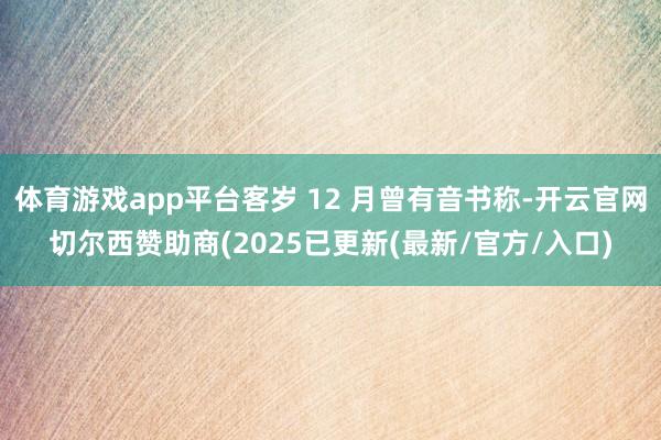 体育游戏app平台客岁 12 月曾有音书称-开云官网切尔西赞助商(2025已更新(最新/官方/入口)