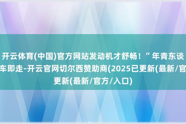 开云体育(中国)官方网站发动机才舒畅！”年青东谈主：“上车即走-开云官网切尔西赞助商(2025已更新(最新/官方/入口)